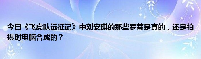 今日《飞虎队远征记》中刘安琪的那些罗蒂是真的，还是拍摄时电脑合成的？