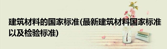建筑材料的国家标准(最新建筑材料国家标准以及检验标准)