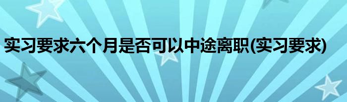 实习要求六个月是否可以中途离职(实习要求)