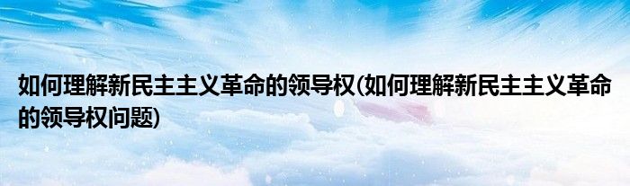 如何理解新民主主义革命的领导权(如何理解新民主主义革命的领导权问题)