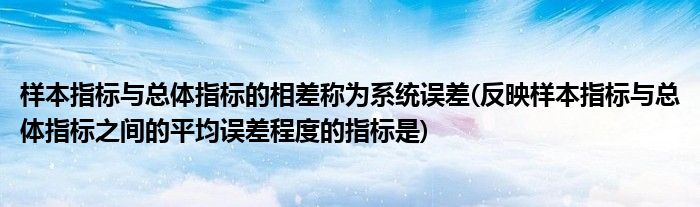 样本指标与总体指标的相差称为系统误差(反映样本指标与总体指标之间的平均误差程度的指标是)