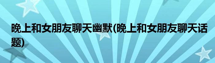 晚上和女朋友聊天幽默(晚上和女朋友聊天话题)