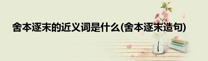 舍本逐末的近义词是什么(舍本逐末造句)