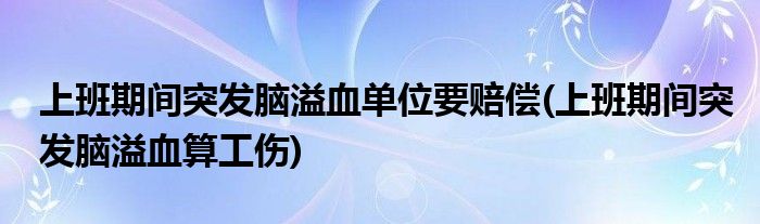 上班期间突发脑溢血单位要赔偿(上班期间突发脑溢血算工伤)