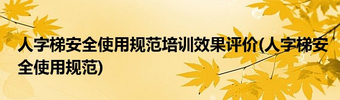 人字梯安全使用规范培训效果评价(人字梯安全使用规范)