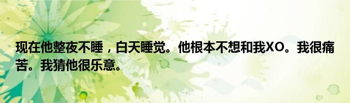 现在他整夜不睡，白天睡觉。他根本不想和我XO。我很痛苦。我猜他很乐意。