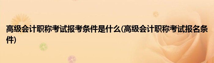 高级会计职称考试报考条件是什么(高级会计职称考试报名条件)