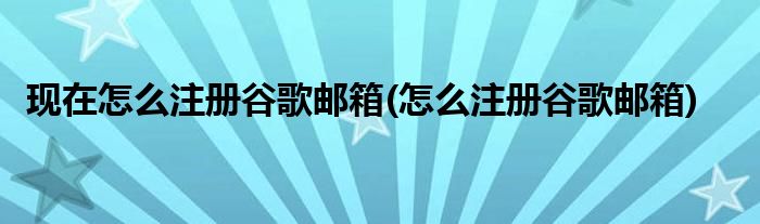 现在怎么注册谷歌邮箱(怎么注册谷歌邮箱)