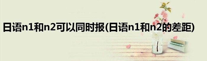 日语n1和n2可以同时报(日语n1和n2的差距)