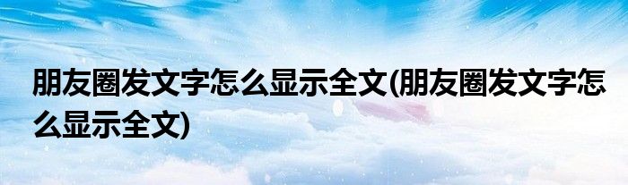 朋友圈发文字怎么显示全文(朋友圈发文字怎么显示全文)