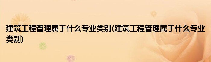 建筑工程管理属于什么专业类别(建筑工程管理属于什么专业类别)