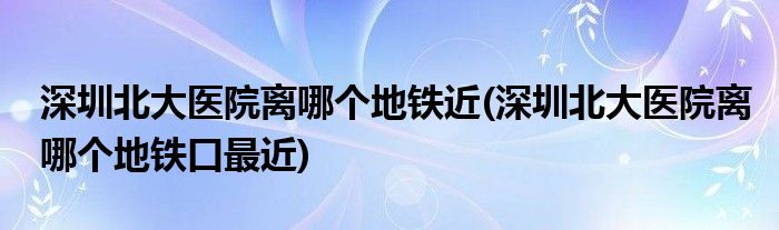 深圳北大医院离哪个地铁近(深圳北大医院离哪个地铁口最近)