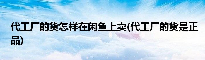 代工厂的货怎样在闲鱼上卖(代工厂的货是正品)