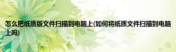 怎么把纸质版文件扫描到电脑上(如何将纸质文件扫描到电脑上吗)
