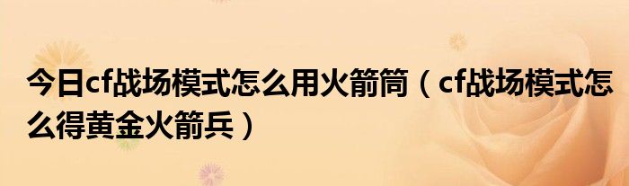 今日cf战场模式怎么用火箭筒（cf战场模式怎么得黄金火箭兵）