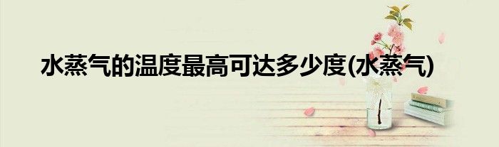水蒸气的温度最高可达多少度(水蒸气)