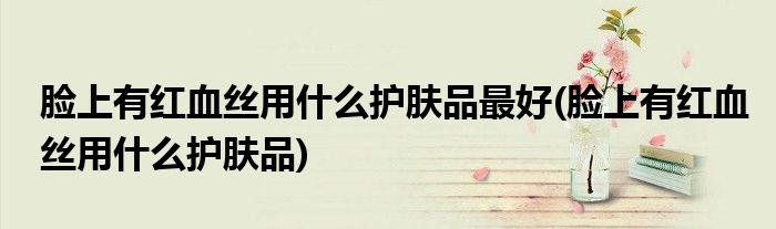 脸上有红血丝用什么护肤品最好(脸上有红血丝用什么护肤品)