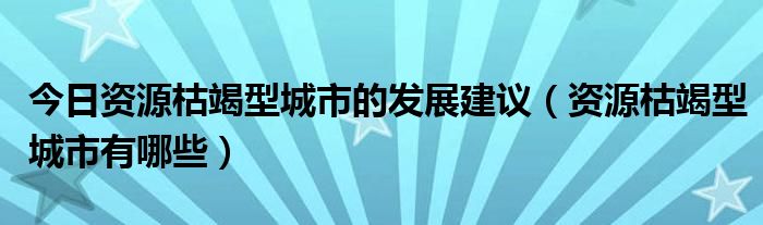 今日资源枯竭型城市的发展建议（资源枯竭型城市有哪些）