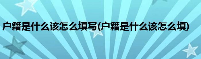 户籍是什么该怎么填写(户籍是什么该怎么填)