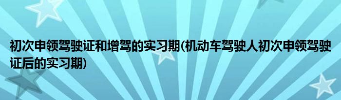 初次申领驾驶证和增驾的实习期(机动车驾驶人初次申领驾驶证后的实习期)