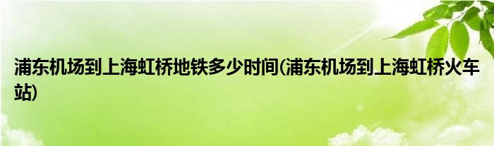 浦东机场到上海虹桥地铁多少时间(浦东机场到上海虹桥火车站)