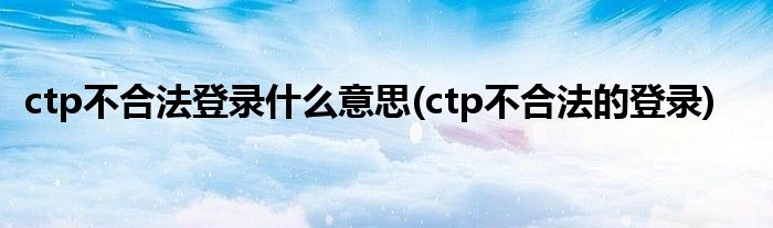 ctp不合法登录什么意思(ctp不合法的登录)