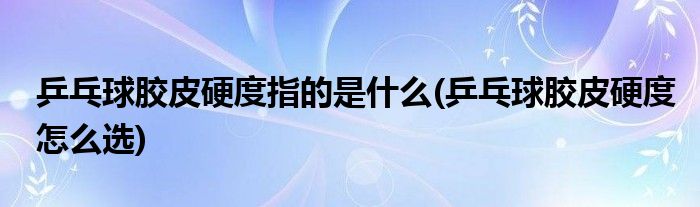 乒乓球胶皮硬度指的是什么(乒乓球胶皮硬度怎么选)