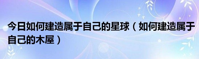今日如何建造属于自己的星球（如何建造属于自己的木屋）