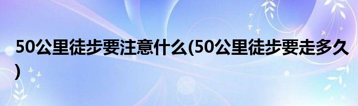 50公里徒步要注意什么(50公里徒步要走多久)