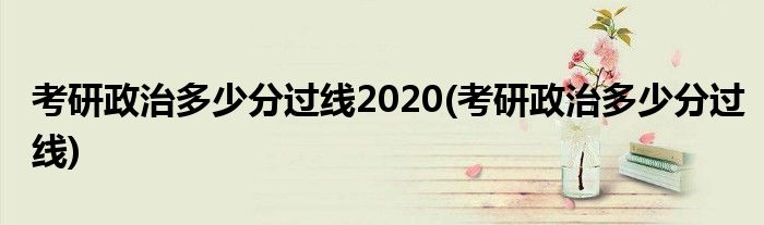 考研政治多少分过线2020(考研政治多少分过线)