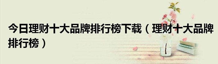 今日理财十大品牌排行榜下载（理财十大品牌排行榜）