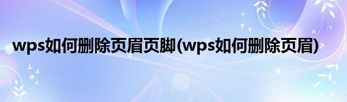 wps如何删除页眉页脚(wps如何删除页眉)