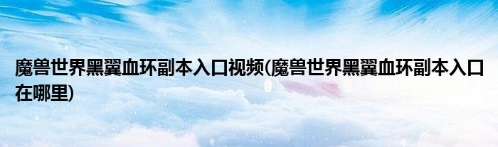 魔兽世界黑翼血环副本入口视频(魔兽世界黑翼血环副本入口在哪里)
