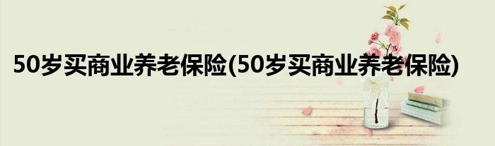 50岁买商业养老保险(50岁买商业养老保险)