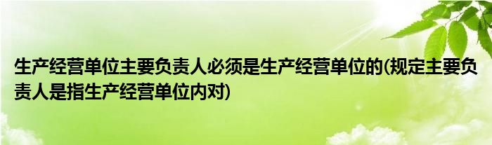 生产经营单位主要负责人必须是生产经营单位的(规定主要负责人是指生产经营单位内对)