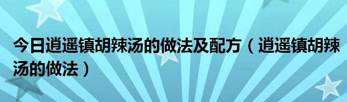 今日逍遥镇胡辣汤的做法及配方（逍遥镇胡辣汤的做法）