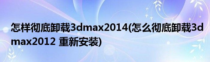 怎样彻底卸载3dmax2014(怎么彻底卸载3dmax2012 重新安装)