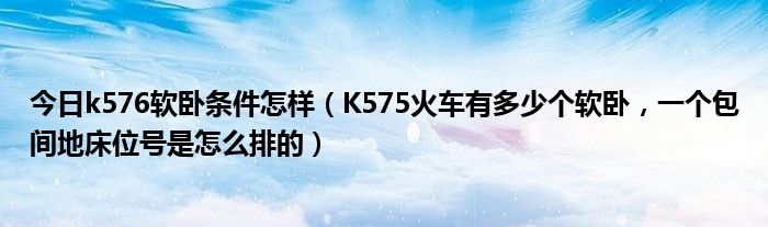 今日k576软卧条件怎样（K575火车有多少个软卧，一个包间地床位号是怎么排的）