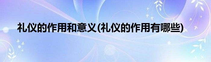 礼仪的作用和意义(礼仪的作用有哪些)