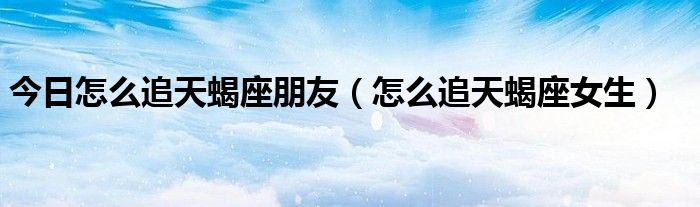 今日怎么追天蝎座朋友（怎么追天蝎座女生）