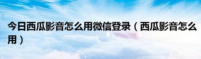 今日西瓜影音怎么用微信登录（西瓜影音怎么用）