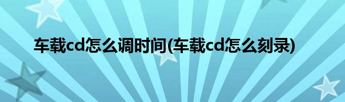 车载cd怎么调时间(车载cd怎么刻录)