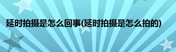 延时拍摄是怎么回事(延时拍摄是怎么拍的)