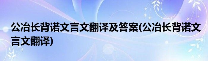 公冶长背诺文言文翻译及答案(公冶长背诺文言文翻译)