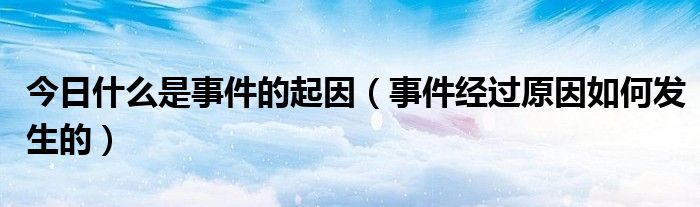 今日什么是事件的起因（事件经过原因如何发生的）