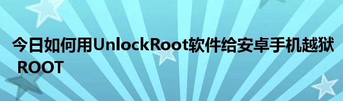 今日如何用UnlockRoot软件给安卓手机越狱 ROOT