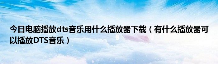 今日电脑播放dts音乐用什么播放器下载（有什么播放器可以播放DTS音乐）