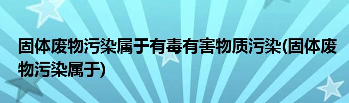 固体废物污染属于有毒有害物质污染(固体废物污染属于)