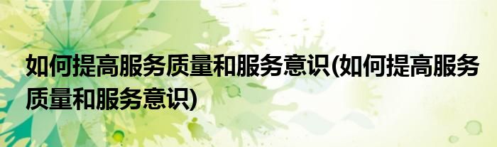 如何提高服务质量和服务意识(如何提高服务质量和服务意识)