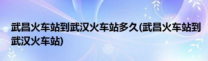 武昌火车站到武汉火车站多久(武昌火车站到武汉火车站)